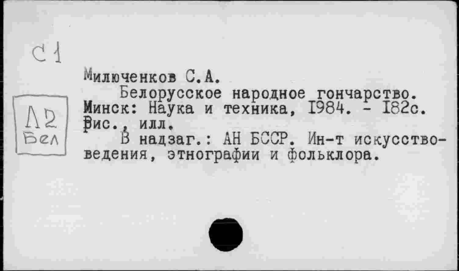 ﻿cl
№ Ьел
Милюченков 0.А.
Белорусское народное гончарство. Минск: Наука и техника, 1984. - 182с. ₽ис.г илл.
Б надзаг.: АН БССР. Ин-т искусствоведения, этнографии и фольклора.